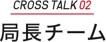 ［CROSS TALK 02］局長チーム